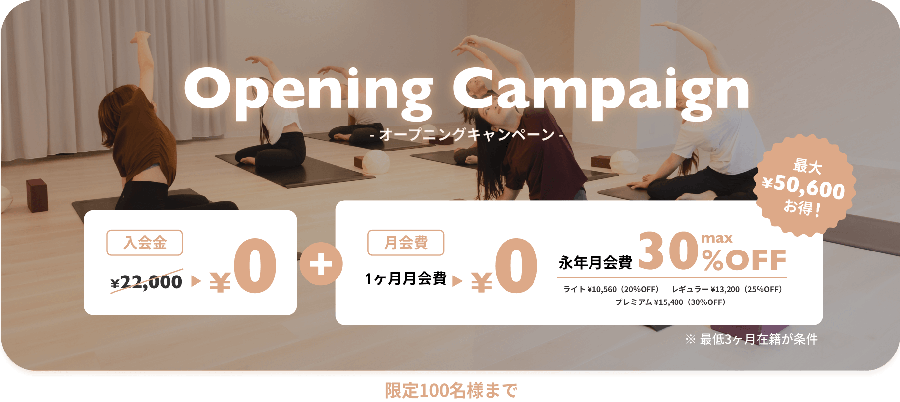 オープニングキャンペーン 入会金0円+１ヶ月月会費0円 永年月会費max30%OFF（ライト¥10,560(20%OFF) レギュラー¥13,200(25%OFF) プレミアム¥15,400(30%OFF)） 最大¥50,600お得！※最低3ヶ月在籍が条件　限定100名様まで